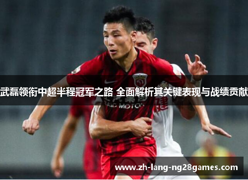武磊领衔中超半程冠军之路 全面解析其关键表现与战绩贡献