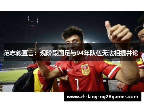 范志毅直言:现阶段国足与94年队伍无法相提并论 范志毅直言:现阶段国足与94年队伍无法相提并论
