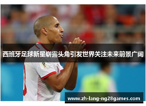 西班牙足球新星崭露头角引发世界关注未来前景广阔 西班牙足球新星崭露头角引发世界关注未来前景广阔