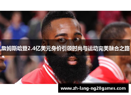 詹姆斯哈登2.4亿美元身价引领时尚与运动完美融合之路 詹姆斯哈登2.4亿美元身价引领时尚与运动完美融合之路