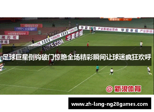 足球巨星倒钩破门惊艳全场精彩瞬间让球迷疯狂欢呼 足球巨星倒钩破门惊艳全场精彩瞬间让球迷疯狂欢呼
