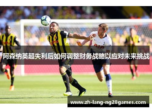 阿森纳英超失利后如何调整财务战略以应对未来挑战 阿森纳英超失利后如何调整财务战略以应对未来挑战