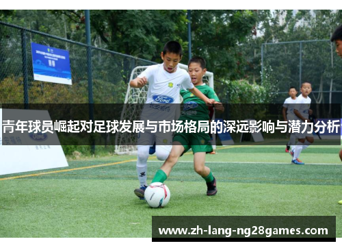青年球员崛起对足球发展与市场格局的深远影响与潜力分析 青年球员崛起对足球发展与市场格局的深远影响与潜力分析