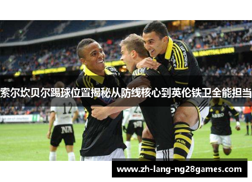 索尔坎贝尔踢球位置揭秘从防线核心到英伦铁卫全能担当 索尔坎贝尔踢球位置揭秘从防线核心到英伦铁卫全能担当