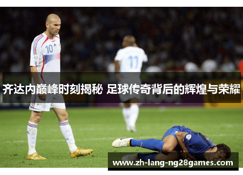 齐达内巅峰时刻揭秘 足球传奇背后的辉煌与荣耀 齐达内巅峰时刻揭秘 足球传奇背后的辉煌与荣耀