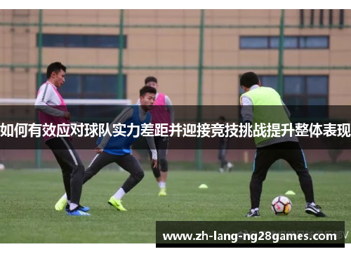 如何有效应对球队实力差距并迎接竞技挑战提升整体表现 如何有效应对球队实力差距并迎接竞技挑战提升整体表现