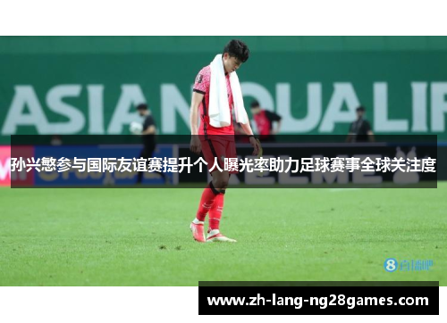 孙兴慜参与国际友谊赛提升个人曝光率助力足球赛事全球关注度 孙兴慜参与国际友谊赛提升个人曝光率助力足球赛事全球关注度