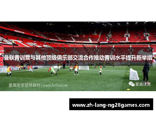 曼联青训营与其他顶级俱乐部交流合作推动青训水平提升新举措