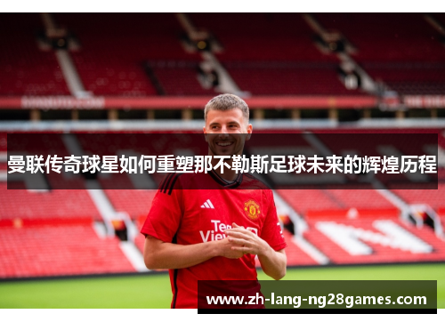 曼联传奇球星如何重塑那不勒斯足球未来的辉煌历程