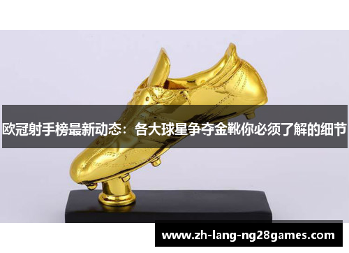 欧冠射手榜最新动态：各大球星争夺金靴你必须了解的细节