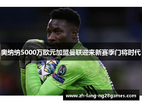奥纳纳5000万欧元加盟曼联迎来新赛季门将时代 奥纳纳5000万欧元加盟曼联迎来新赛季门将时代