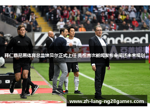 拜仁慕尼黑体育总监埃贝尔正式上任 亮相首次新闻发布会阐述未来规划 拜仁慕尼黑体育总监埃贝尔正式上任 亮相首次新闻发布会阐述未来规划