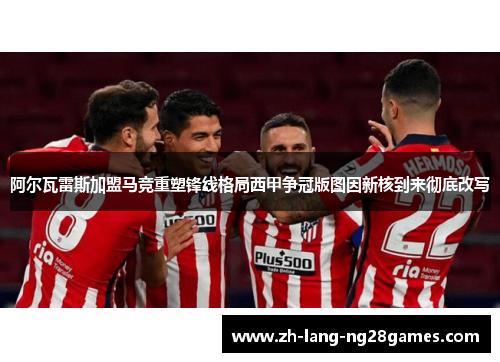 阿尔瓦雷斯加盟马竞重塑锋线格局西甲争冠版图因新核到来彻底改写 阿尔瓦雷斯加盟马竞重塑锋线格局西甲争冠版图因新核到来彻底改写