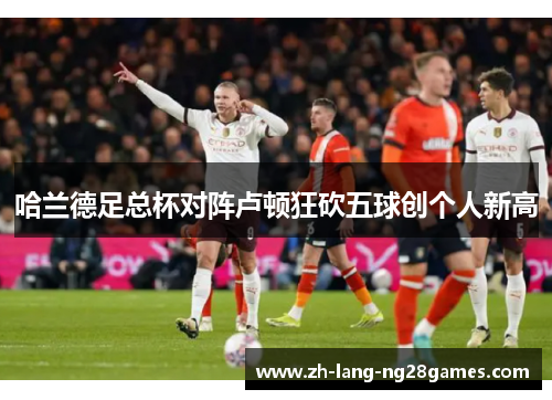哈兰德足总杯对阵卢顿狂砍五球创个人新高